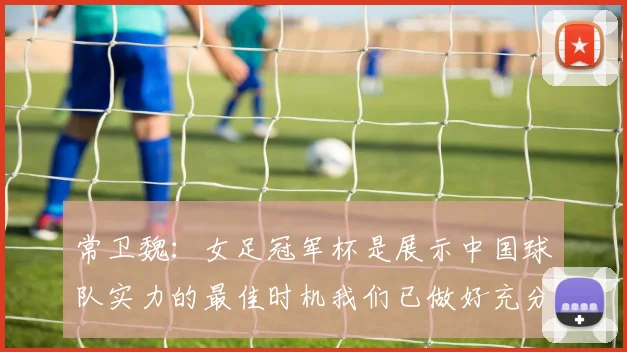 常卫魏：女足冠军杯是展示中国球队实力的最佳时机我们已做好充分准备