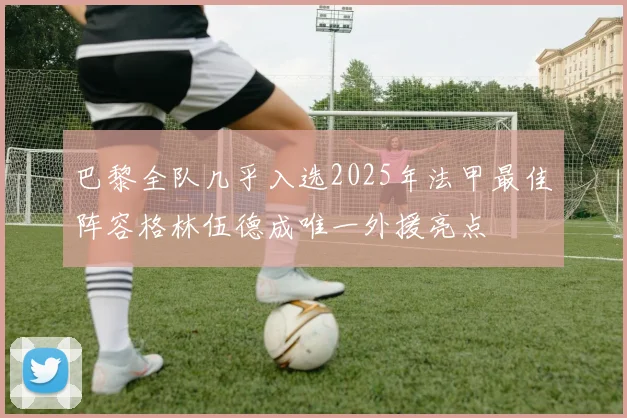 巴黎全队几乎入选2025年法甲最佳阵容格林伍德成唯一外援亮点