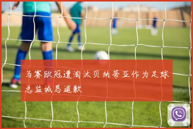 马赛欧冠遭淘汰贝纳蒂亚作为足球总监诚恳道歉