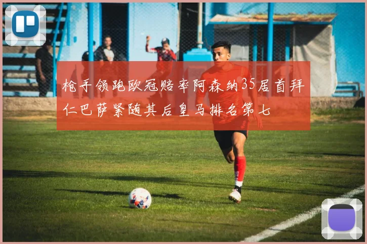 枪手领跑欧冠赔率阿森纳35居首拜仁巴萨紧随其后皇马排名第七