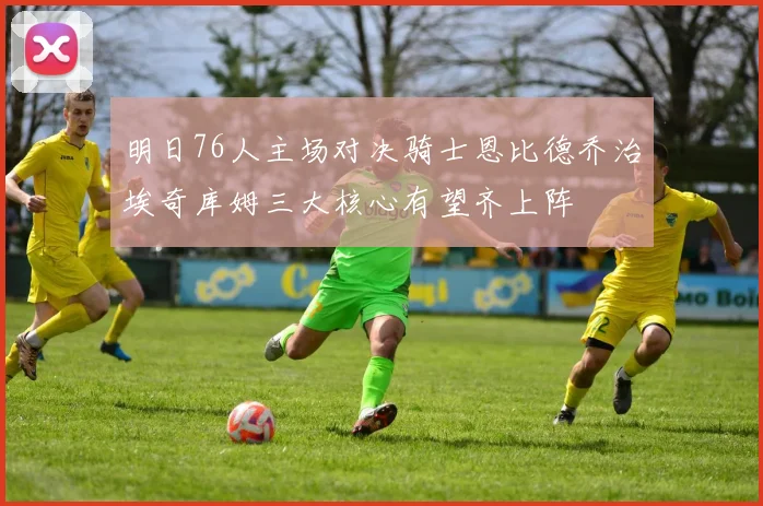 明日76人主场对决骑士恩比德乔治埃奇库姆三大核心有望齐上阵