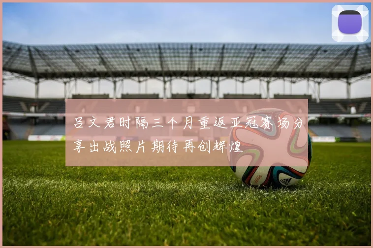 吕文君时隔三个月重返亚冠赛场分享出战照片期待再创辉煌