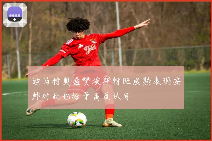 迪马特奥盛赞埃斯特旺成熟表现安帅对此也给予高度认可