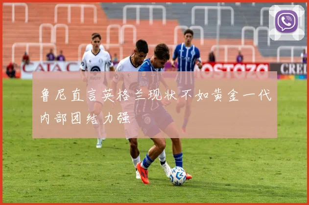 鲁尼直言英格兰现状不如黄金一代内部团结力强