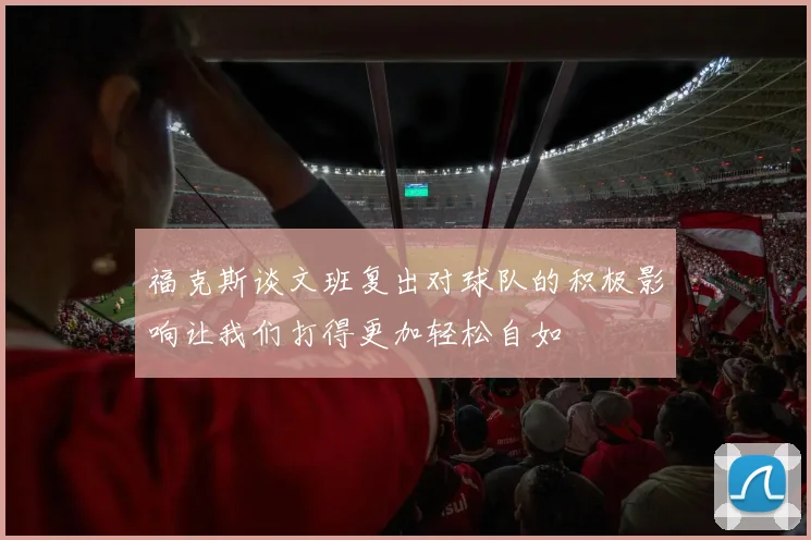 福克斯谈文班复出对球队的积极影响让我们打得更加轻松自如