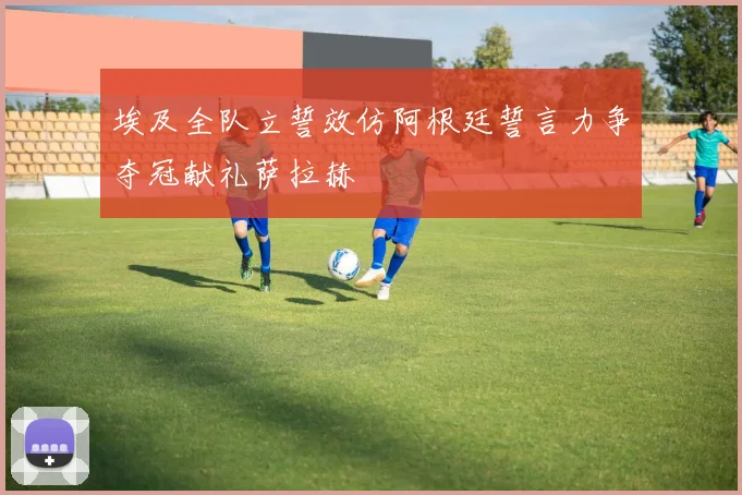 埃及全队立誓效仿阿根廷誓言力争夺冠献礼萨拉赫
