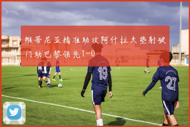 维蒂尼亚精准助攻阿什拉夫垫射破门助巴黎领先1-0