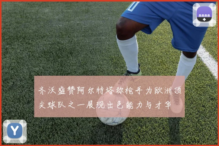 齐沃盛赞阿尔特塔称枪手为欧洲顶尖球队之一展现出色能力与才华