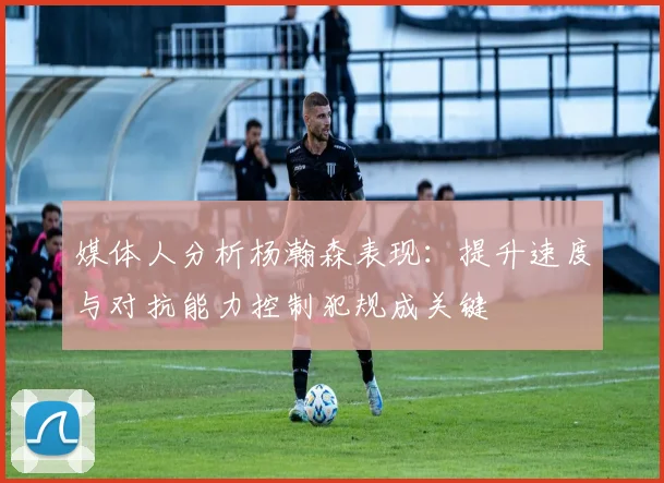 媒体人分析杨瀚森表现：提升速度与对抗能力控制犯规成关键