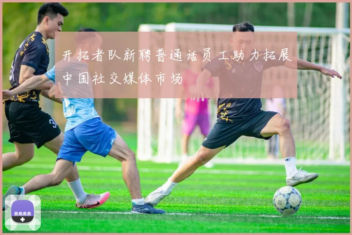 开拓者队新聘普通话员工助力拓展中国社交媒体市场