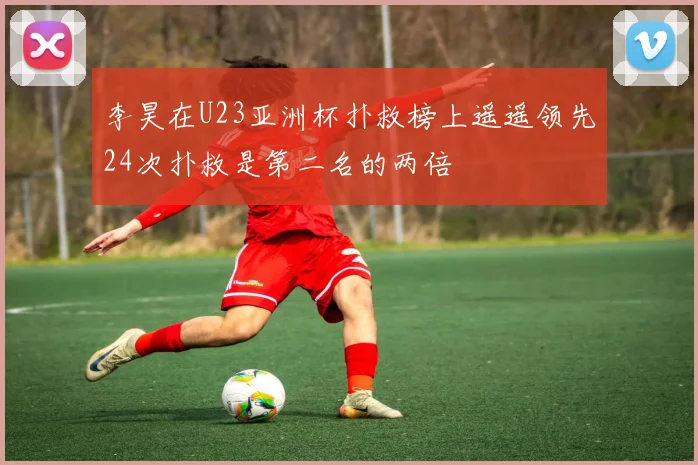 李昊在U23亚洲杯扑救榜上遥遥领先24次扑救是第二名的两倍