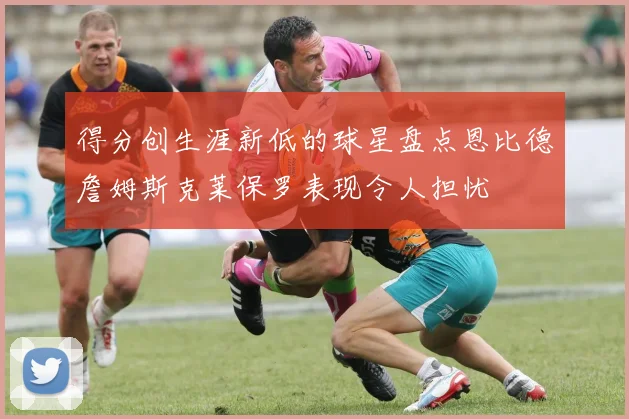 得分创生涯新低的球星盘点恩比德詹姆斯克莱保罗表现令人担忧