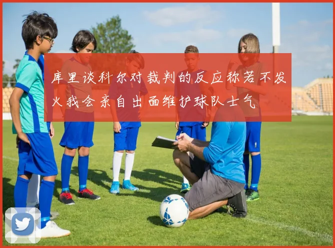 库里谈科尔对裁判的反应称若不发火我会亲自出面维护球队士气