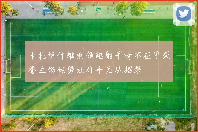卡扎伊什维利领跑射手榜不在乎荣誉主场优势让对手无从招架