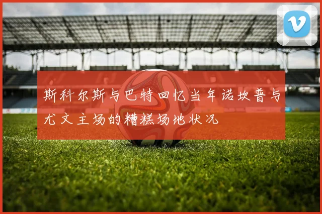 斯科尔斯与巴特回忆当年诺坎普与尤文主场的糟糕场地状况