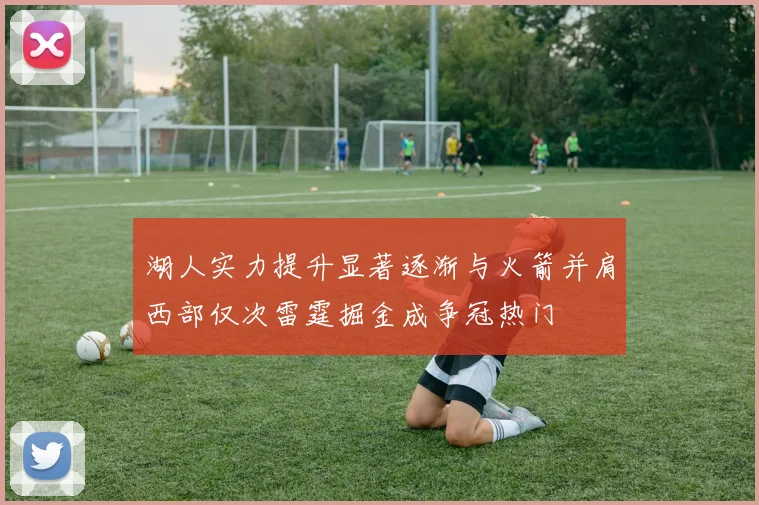 湖人实力提升显著逐渐与火箭并肩西部仅次雷霆掘金成争冠热门