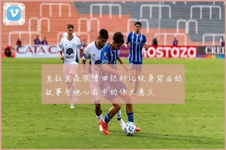 克拉克森深情回忆科比纹身背后的故事与他心目中的伟大意义