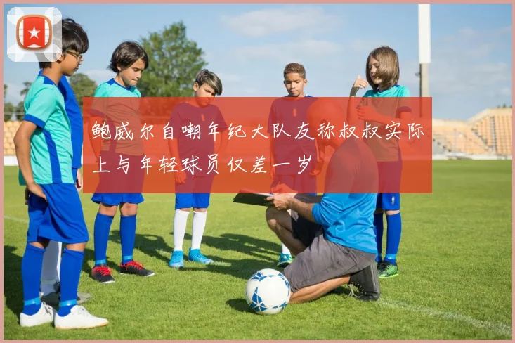 鲍威尔自嘲年纪大队友称叔叔实际上与年轻球员仅差一岁