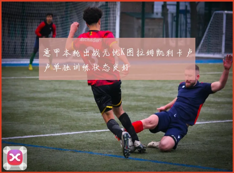 意甲本轮出战无忧K图拉姆凯利卡卢卢单独训练状态良好